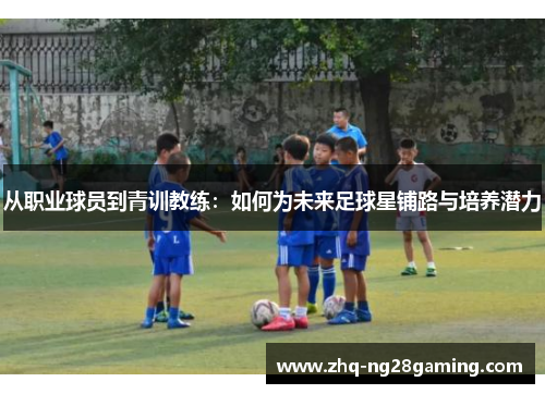 从职业球员到青训教练:如何为未来足球星铺路与培养潜力 从职业球员到青训教练:如何为未来足球星铺路与培养潜力