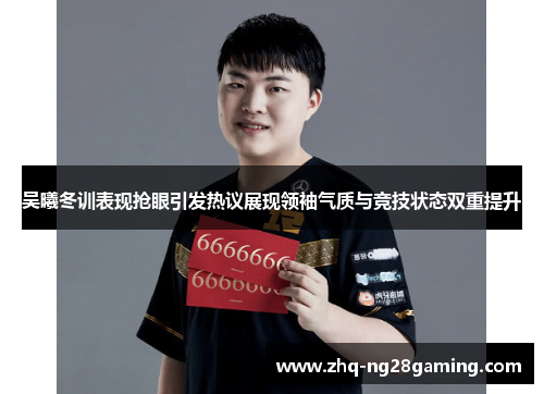 吴曦冬训表现抢眼引发热议展现领袖气质与竞技状态双重提升