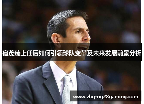 宿茂臻上任后如何引领球队变革及未来发展前景分析 宿茂臻上任后如何引领球队变革及未来发展前景分析