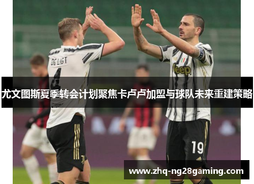 尤文图斯夏季转会计划聚焦卡卢卢加盟与球队未来重建策略 尤文图斯夏季转会计划聚焦卡卢卢加盟与球队未来重建策略