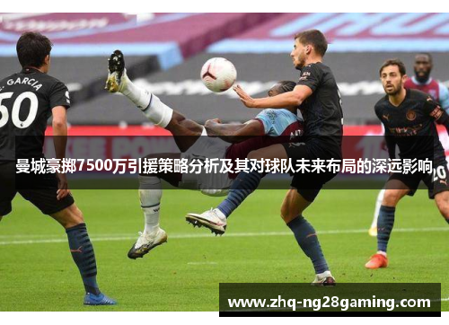 曼城豪掷7500万引援策略分析及其对球队未来布局的深远影响 曼城豪掷7500万引援策略分析及其对球队未来布局的深远影响