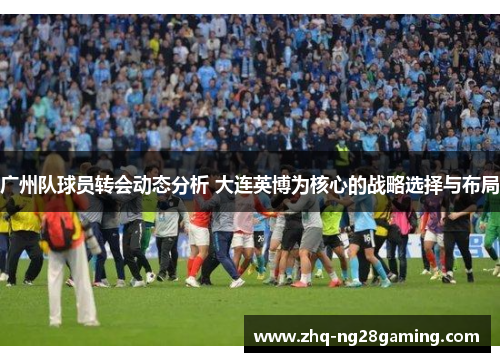 广州队球员转会动态分析 大连英博为核心的战略选择与布局 广州队球员转会动态分析 大连英博为核心的战略选择与布局