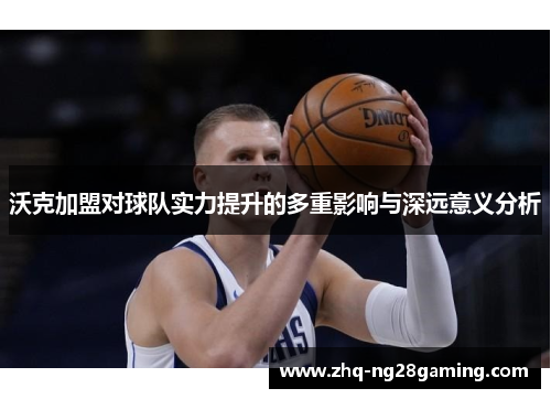 沃克加盟对球队实力提升的多重影响与深远意义分析