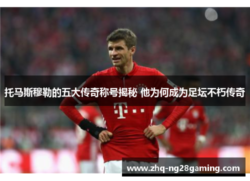 托马斯穆勒的五大传奇称号揭秘 他为何成为足坛不朽传奇