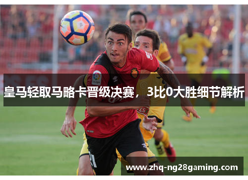 皇马轻取马略卡晋级决赛，3比0大胜细节解析