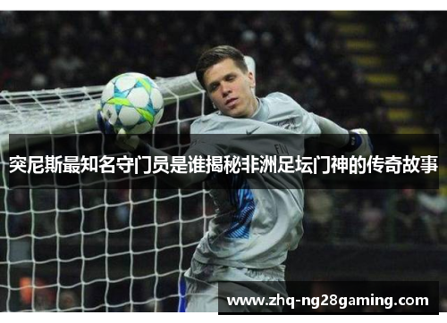 突尼斯最知名守门员是谁揭秘非洲足坛门神的传奇故事