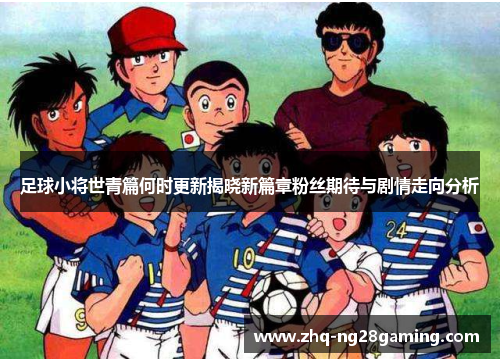 足球小将世青篇何时更新揭晓新篇章粉丝期待与剧情走向分析