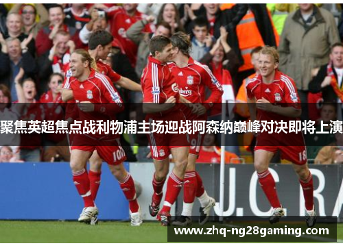 聚焦英超焦点战利物浦主场迎战阿森纳巅峰对决即将上演 聚焦英超焦点战利物浦主场迎战阿森纳巅峰对决即将上演