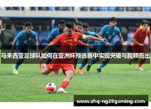 马来西亚足球队如何在亚洲杯预选赛中实现突破与脱颖而出