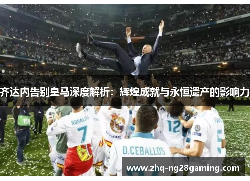 齐达内告别皇马深度解析：辉煌成就与永恒遗产的影响力