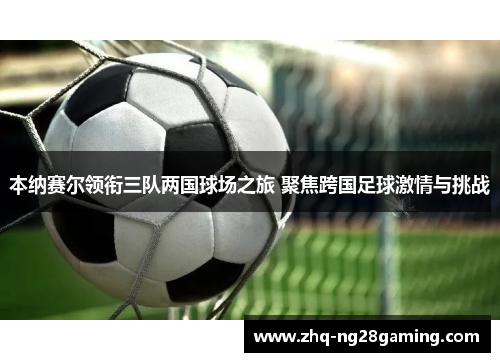 本纳赛尔领衔三队两国球场之旅 聚焦跨国足球激情与挑战