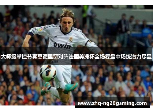 大师级掌控节奏莫德里奇对阵法国美洲杯全场复盘中场统治力尽显