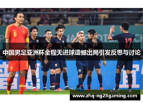 中国男足亚洲杯全程无进球遗憾出局引发反思与讨论 中国男足亚洲杯全程无进球遗憾出局引发反思与讨论