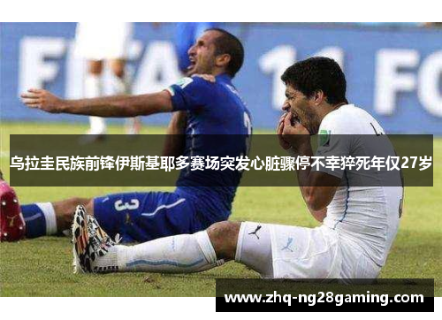 乌拉圭民族前锋伊斯基耶多赛场突发心脏骤停不幸猝死年仅27岁 乌拉圭民族前锋伊斯基耶多赛场突发心脏骤停不幸猝死年仅27岁