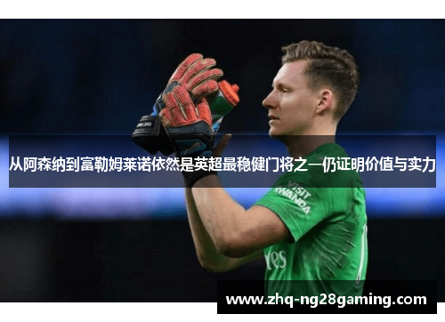 从阿森纳到富勒姆莱诺依然是英超最稳健门将之一仍证明价值与实力