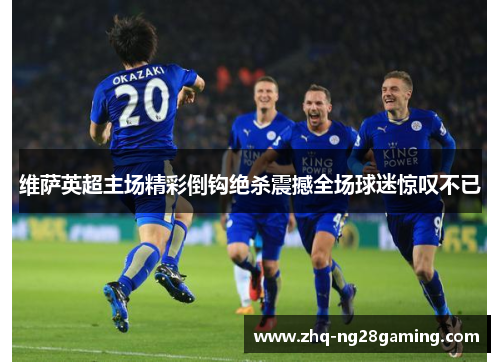 维萨英超主场精彩倒钩绝杀震撼全场球迷惊叹不已