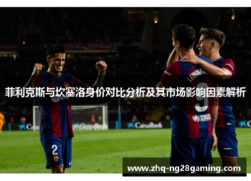 菲利克斯与坎塞洛身价对比分析及其市场影响因素解析