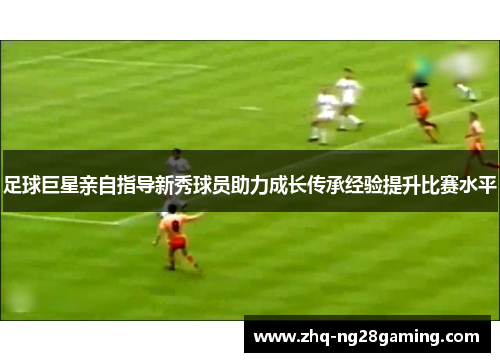 足球巨星亲自指导新秀球员助力成长传承经验提升比赛水平 足球巨星亲自指导新秀球员助力成长传承经验提升比赛水平
