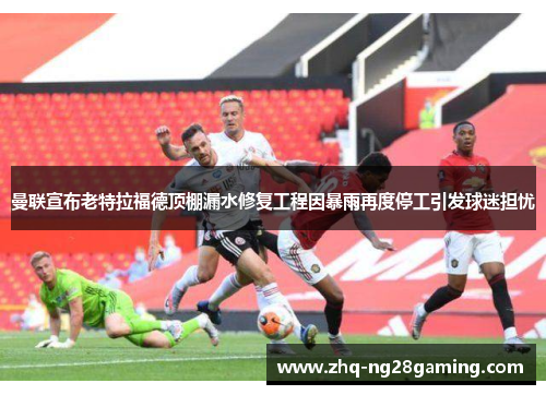 曼联宣布老特拉福德顶棚漏水修复工程因暴雨再度停工引发球迷担忧 曼联宣布老特拉福德顶棚漏水修复工程因暴雨再度停工引发球迷担忧