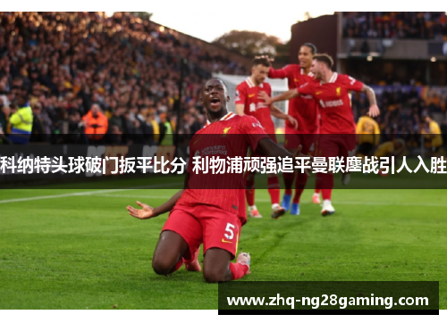 科纳特头球破门扳平比分 利物浦顽强追平曼联鏖战引人入胜 科纳特头球破门扳平比分 利物浦顽强追平曼联鏖战引人入胜